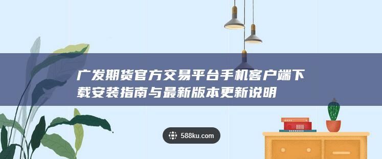 广发期货官方交易平台手机客户端下载安装指南与最新版本更新说明