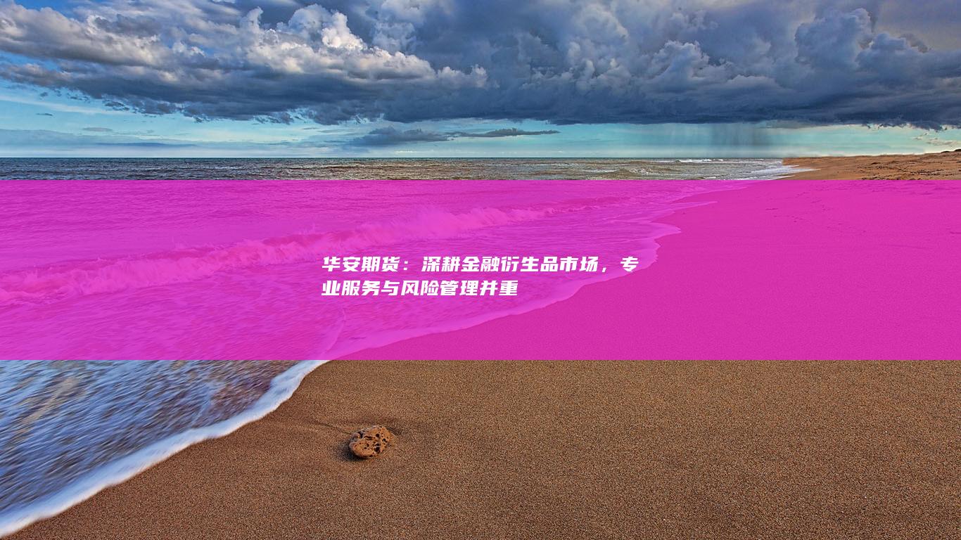 华安期货:深耕金融衍生品市场,专业服务与风险管理并重