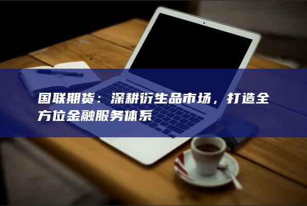 国联期货:深耕衍生品市场,打造全方位金融服务体系