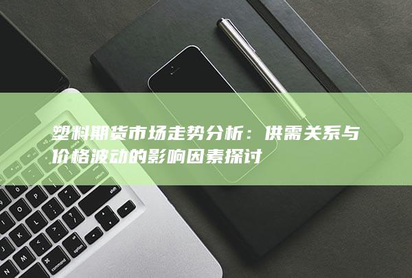 塑料期货市场走势分析：供需关系与价格波动的影响因素探讨