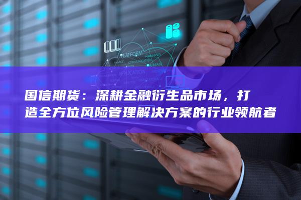 国信期货：深耕金融衍生品市场，打造全方位风险管理解决方案的行业领航者