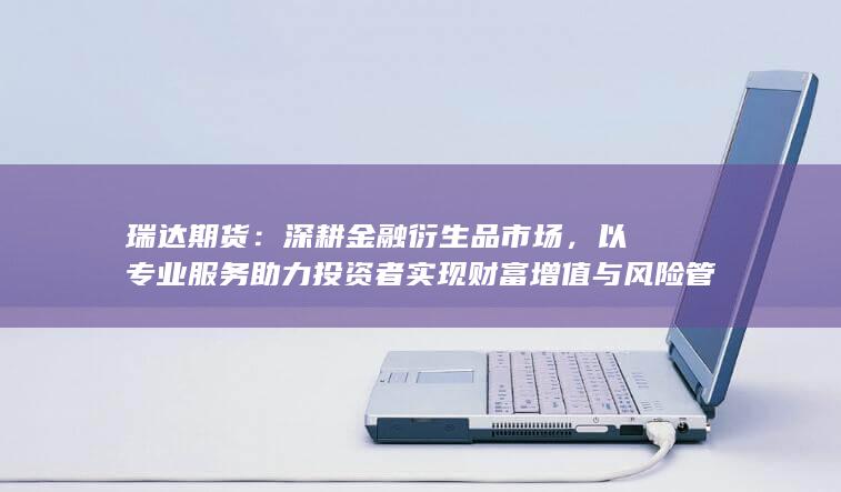 以专业服务助力投资者实现财富增值与风险管理