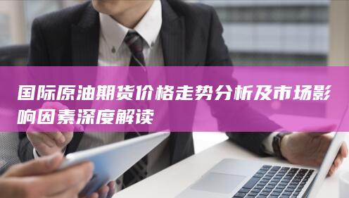 国际原油期货价格走势分析及市场影响因素深度解读