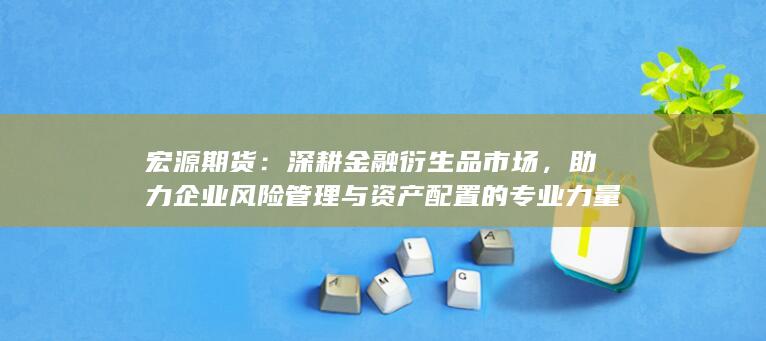 宏源期货:深耕金融衍生品市场,助力企业风险管理与资产配置的专业力量
