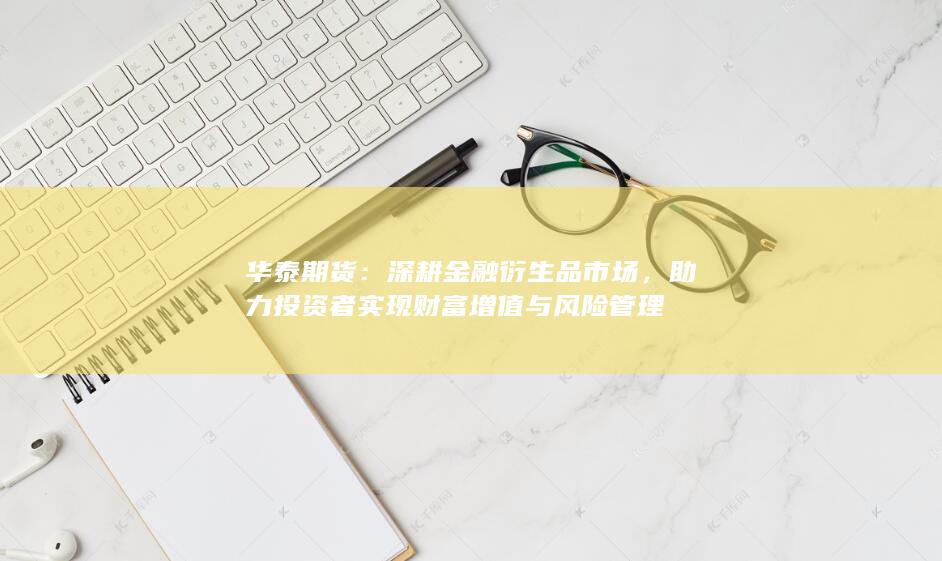 华泰期货：深耕金融衍生品市场，助力投资者实现财富增值与风险管理