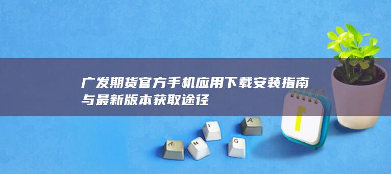 广发期货官方手机应用下载安装指南与最新版本获取途径