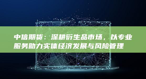 中信期货：深耕衍生品市场，以专业服务助力实体经济发展与风险管理
