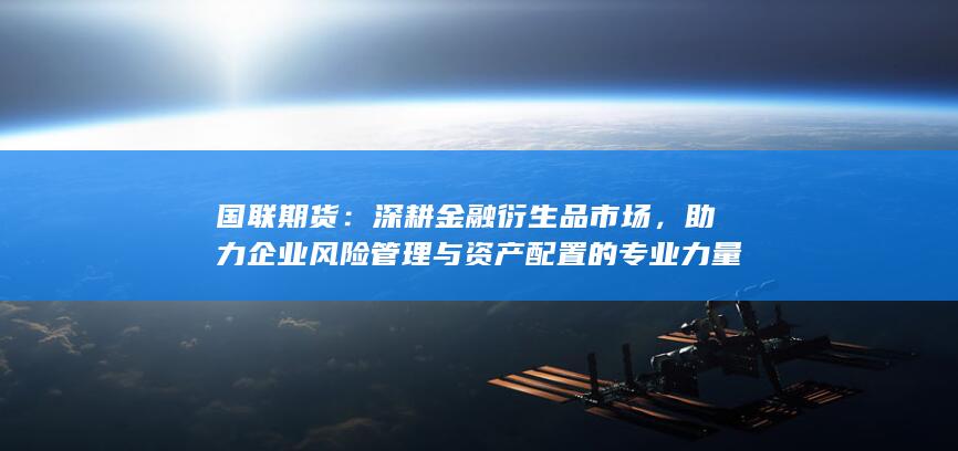 国联期货:深耕金融衍生品市场,助力企业风险管理与资产配置的专业力量