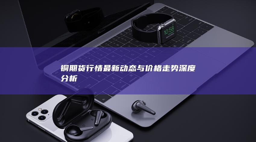 铜期货行情最新动态与价格走势深度分析