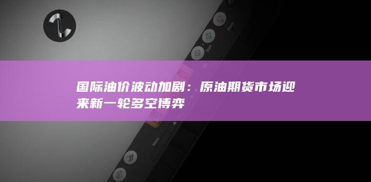 国际油价波动加剧