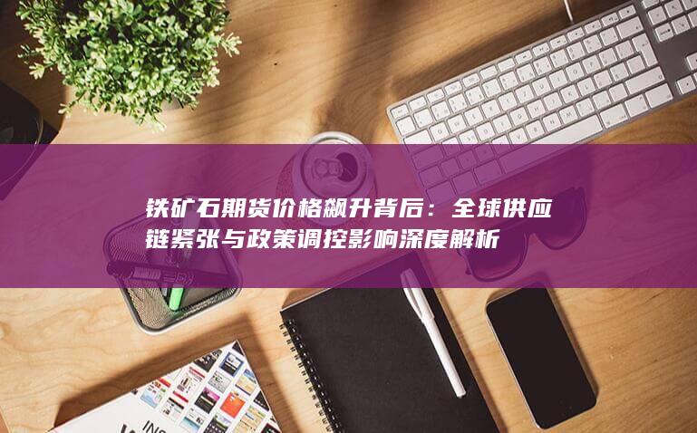 全球供应链紧张与政策调控影响深度解析