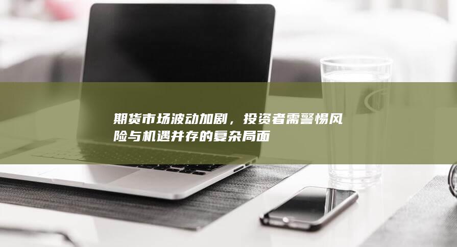 投资者需警惕风险与机遇并存的复杂局面