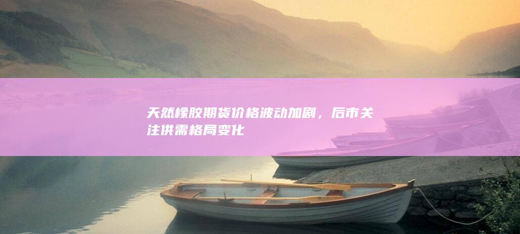 天然橡胶期货价格波动加剧