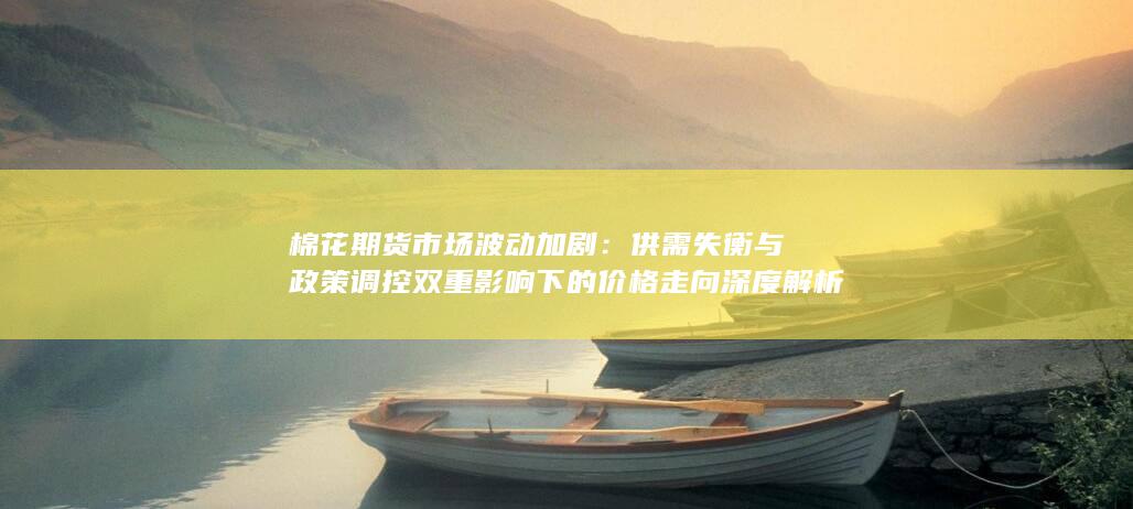 供需失衡与政策调控双重影响下的价格走向深度解析
